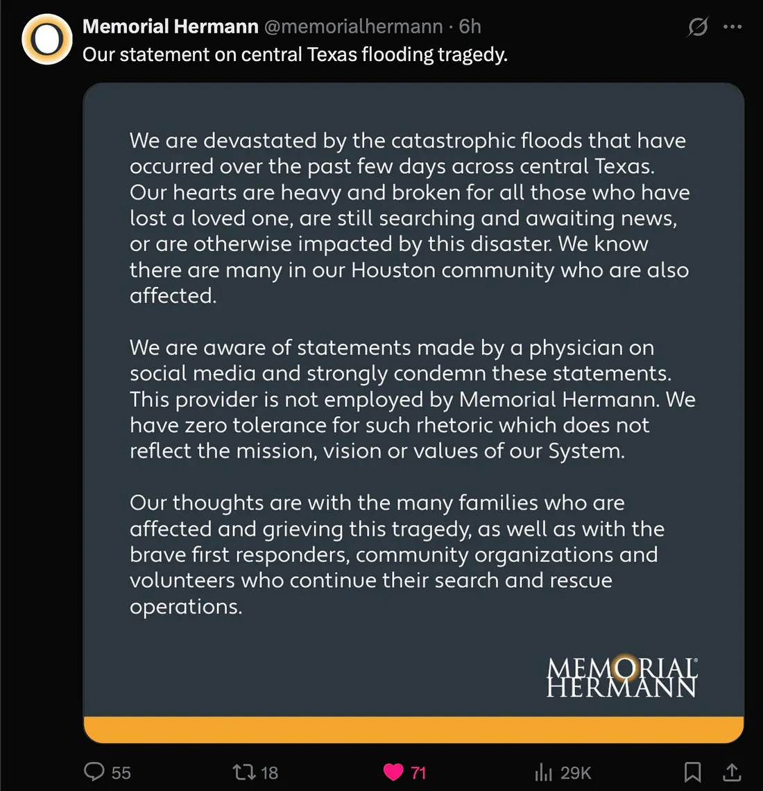 We are devastated by the catastrophic floods that have occurred over the past few days across central Texas. Our hearts are heavy and broken for all those who have lost a loved one, are still searching and awaiting news, or are otherwise impacted by this disaster. We know there are many in our Houston community who are also affected. We are aware of statements made by a physician on social media and strongly condemn these statements. This provider is not employed by Memorial Hermann. We have zero tolerance for such rhetoric which does not reflect the mission, vision or values of our System. Our thoughts are with the many families who are affected and grieving this tragedy, as well as with the brave first responders, community organizations and volunteers who continue their search and rescue operations.