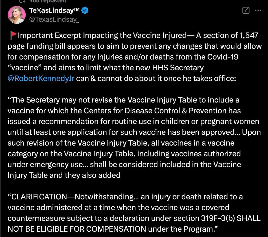 🚩Important Excerpt Impacting the Vaccine Injured— A section of 1,547 page funding bill appears to aim to prevent any changes that would allow for compensation for any injuries and/or deaths from the Covid-19 “vaccine” and aims to limit what the new HHS Secretary  @RobertKennedyJr  can & cannot do about it once he takes office:  “The Secretary may not revise the Vaccine Injury Table to include a vaccine for which the Centers for Disease Control & Prevention has issued a recommendation for routine use in children or pregnant women until at least one application for such vaccine has been approved... Upon such revision of the Vaccine Injury Table, all vaccines in a vaccine category on the Vaccine Injury Table, including vaccines authorized under emergency use… shall be considered included in the Vaccine Injury Table and they also added   “CLARIFICATION—Notwithstanding… an injury or death related to a vaceine administered at a time when the vaccine was a covered countermeasure subject to a declaration under section 319F-3(b) SHALL NOT BE ELIGIBLE FOR COMPENSATION under the Program.”